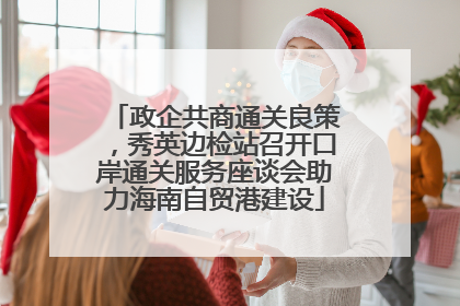 政企共商通关良策，秀英边检站召开口岸通关服务座谈会助力海南自贸港建设