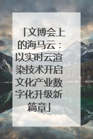 文博会上的海马云：以实时云渲染技术开启文化产业数字化升级新篇章