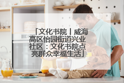 文化书院丨威海高区怡园街道兴业社区：文化书院点亮群众幸福生活