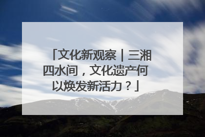 文化新观察｜三湘四水间，文化遗产何以焕发新活力？