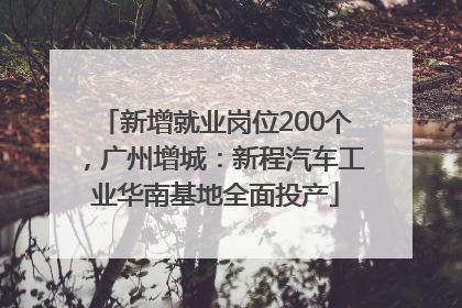 新增就业岗位200个，广州增城：新程汽车工业华南基地全面投产