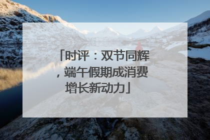 时评：双节同辉，端午假期成消费增长新动力