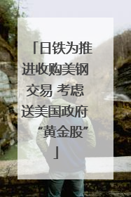 日铁为推进收购美钢交易 考虑送美国政府“黄金股”