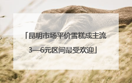 昆明市场平价雪糕成主流 3—6元区间最受欢迎