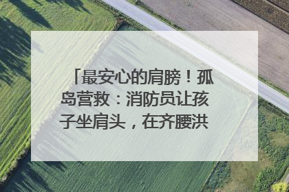 最安心的肩膀！孤岛营救：消防员让孩子坐肩头，在齐腰洪水里稳如泰山