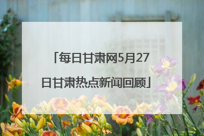 每日甘肃网5月27日甘肃热点新闻回顾