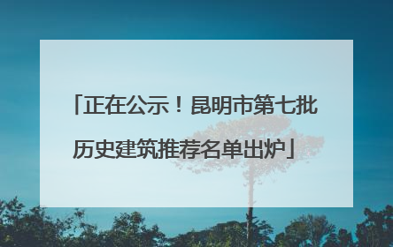 正在公示！昆明市第七批历史建筑推荐名单出炉