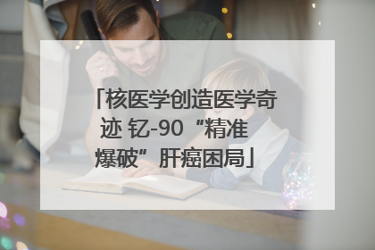 核医学创造医学奇迹 钇-90“精准爆破”肝癌困局