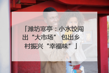潍坊寒亭：小水饺闯出“大市场” 包出乡村振兴“幸福味”