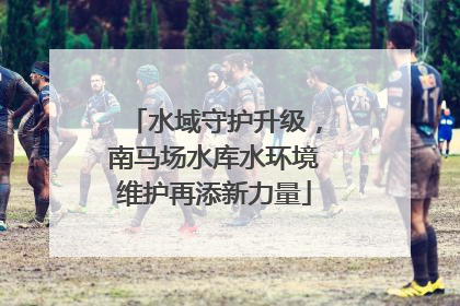 水域守护升级，南马场水库水环境维护再添新力量