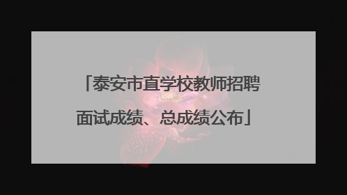 泰安市直学校教师招聘面试成绩、总成绩公布
