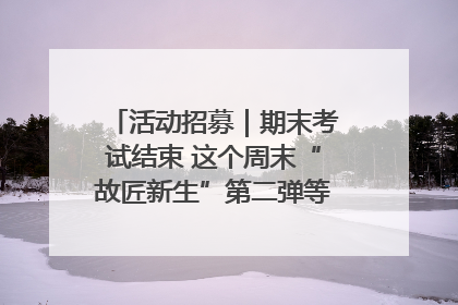 活动招募｜期末考试结束 这个周末“故匠新生”第二弹等着同学们来体验！
