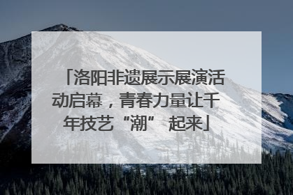 洛阳非遗展示展演活动启幕，青春力量让千年技艺“潮” 起来