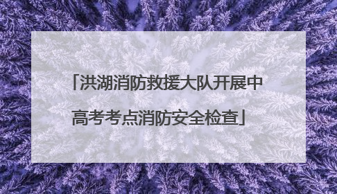 洪湖消防救援大队开展中高考考点消防安全检查