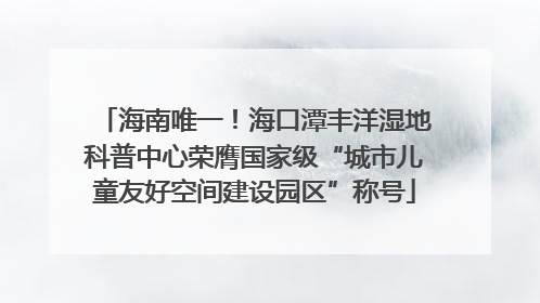 海南唯一！海口潭丰洋湿地科普中心荣膺国家级“城市儿童友好空间建设园区”称号