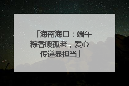 海南海口：端午粽香暖孤老，爱心传递显担当