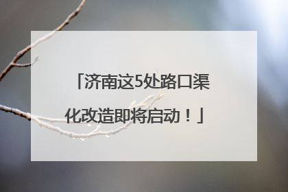 济南这5处路口渠化改造即将启动！