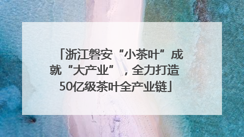 浙江磐安“小茶叶”成就“大产业”，全力打造50亿级茶叶全产业链