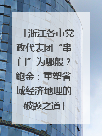 浙江各市党政代表团“串门”为哪般？鲍金：重塑省域经济地理的破题之道