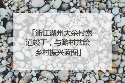 浙江湖州大余村索道竣工，与潞村共绘乡村振兴蓝图