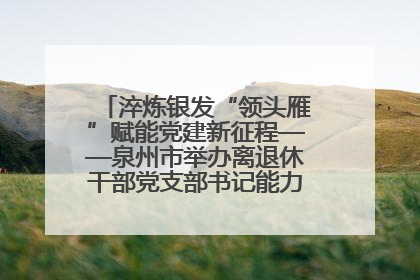 淬炼银发“领头雁”赋能党建新征程——泉州市举办离退休干部党支部书记能力建设专题培训