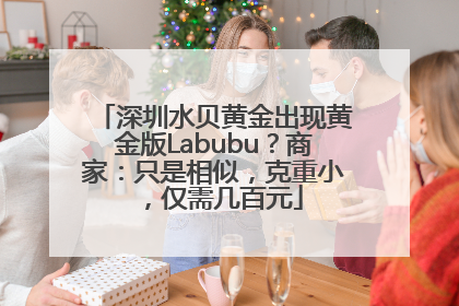 深圳水贝黄金出现黄金版Labubu？商家：只是相似，克重小，仅需几百元