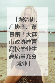 深调研、广协商、谋良策！大连市政协建言高校毕业生高质量充分就业