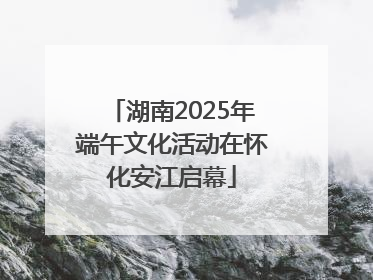 湖南2025年端午文化活动在怀化安江启幕