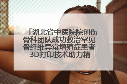 湖北省中医院院创伤骨科团队成功救治罕见骨纤维异常增殖症患者 3D打印技术助力精准矫形手术