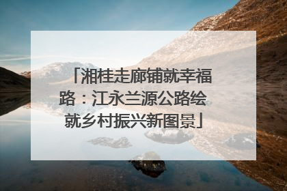 湘桂走廊铺就幸福路：江永兰源公路绘就乡村振兴新图景