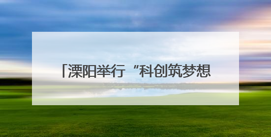 溧阳举行“科创筑梦想，青春向未来”活动