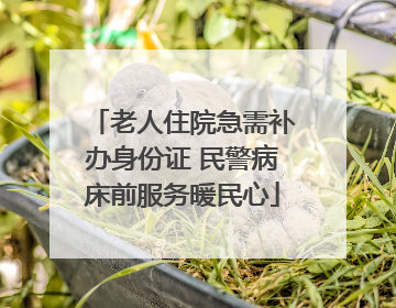 老人住院急需补办身份证 民警病床前服务暖民心