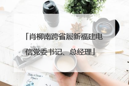 肖柳南跨省履新福建电信党委书记、总经理