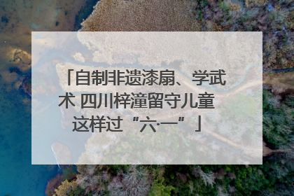 自制非遗漆扇、学武术 四川梓潼留守儿童这样过“六·一”