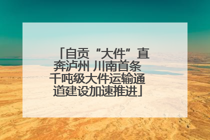 自贡“大件”直奔泸州 川南首条千吨级大件运输通道建设加速推进