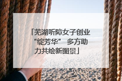 芜湖听障女子创业“绽芳华” 多方助力共绘新图景