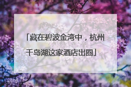 藏在碧波金湾中，杭州千岛湖这家酒店出圈