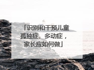 识别和干预儿童孤独症、多动症，家长应如何做