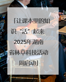 让课本里的知识“活”起来 2025年湖南省林草科技活动周启动
