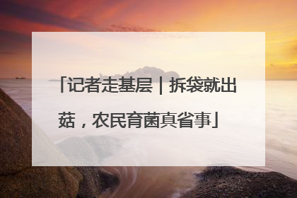 记者走基层｜拆袋就出菇，农民育菌真省事
