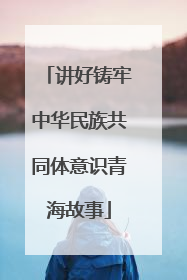 讲好铸牢中华民族共同体意识青海故事