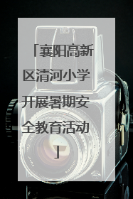 襄阳高新区清河小学开展暑期安全教育活动