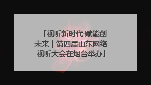 视听新时代·赋能创未来｜第四届山东网络视听大会在烟台举办