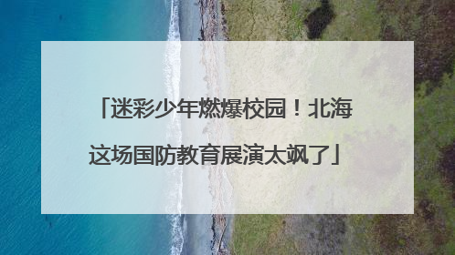 迷彩少年燃爆校园！北海这场国防教育展演太飒了