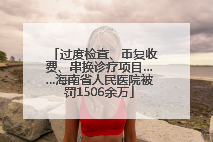 过度检查、重复收费、串换诊疗项目……海南省人民医院被罚1506余万