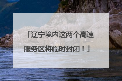 辽宁境内这两个高速服务区将临时封闭！