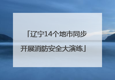 辽宁14个地市同步开展消防安全大演练