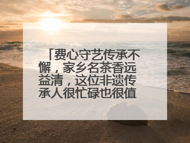 费心守艺传承不懈，家乡名茶香远益清，这位非遗传承人很忙碌也很值得总结