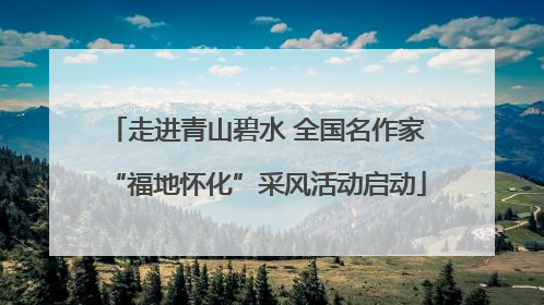 走进青山碧水 全国名作家“福地怀化”采风活动启动