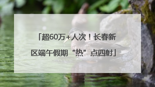 超60万+人次！长春新区端午假期“热”点四射